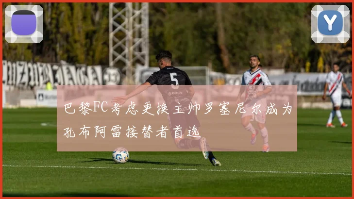 巴黎FC考虑更换主帅罗塞尼尔成为孔布阿雷接替者首选