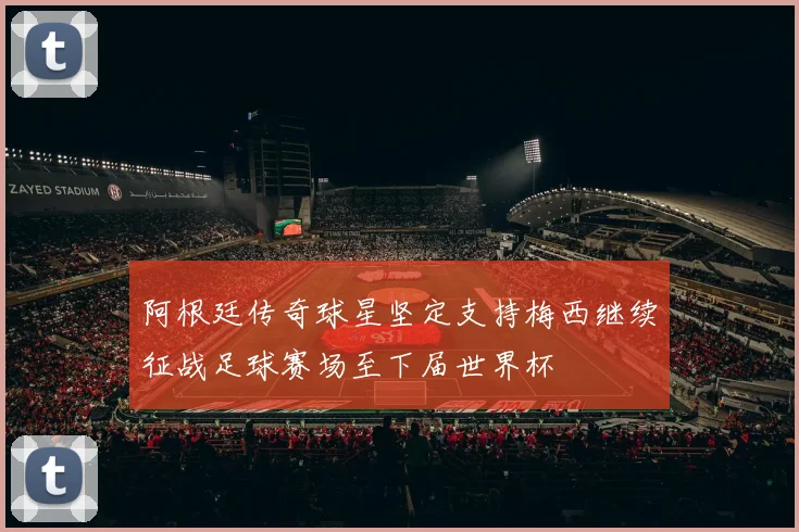 阿根廷传奇球星坚定支持梅西继续征战足球赛场至下届世界杯