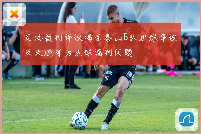 足协裁判评议揭示泰山B队进球争议及大连可为点球漏判问题