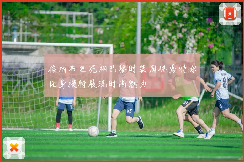 格纳布里亮相巴黎时装周观秀特尔化身模特展现时尚魅力