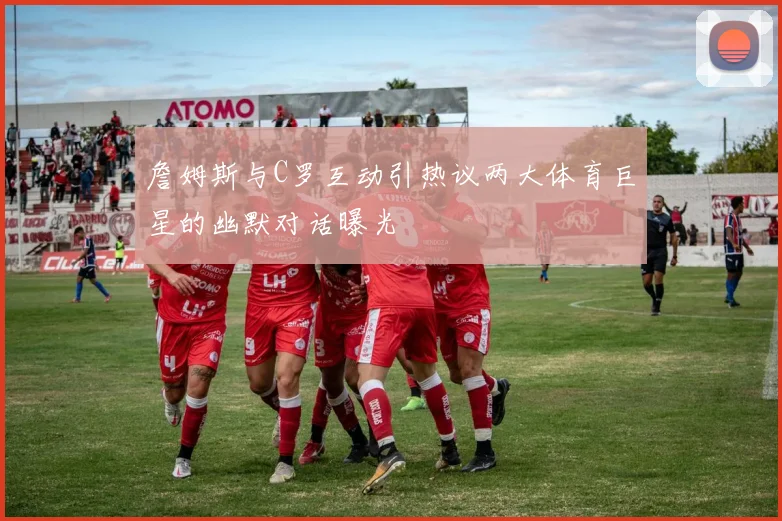 詹姆斯与C罗互动引热议两大体育巨星的幽默对话曝光