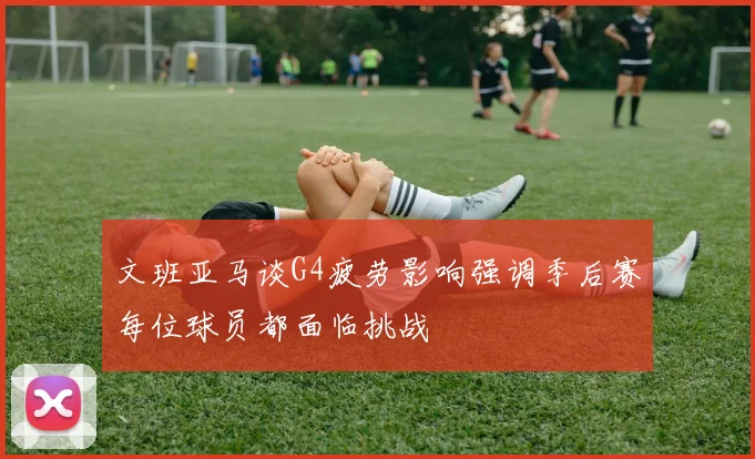文班亚马谈G4疲劳影响强调季后赛每位球员都面临挑战