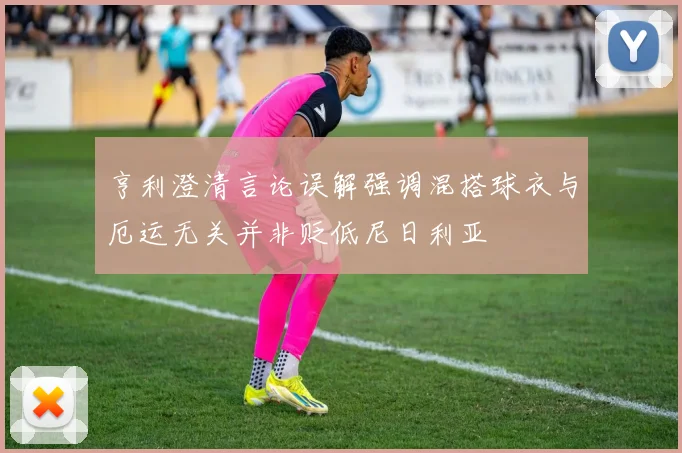 亨利澄清言论误解强调混搭球衣与厄运无关并非贬低尼日利亚