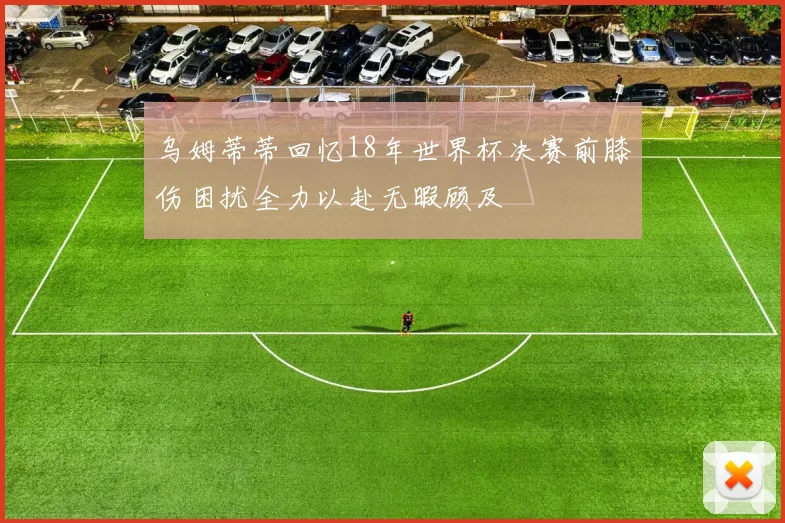 乌姆蒂蒂回忆18年世界杯决赛前膝伤困扰全力以赴无暇顾及