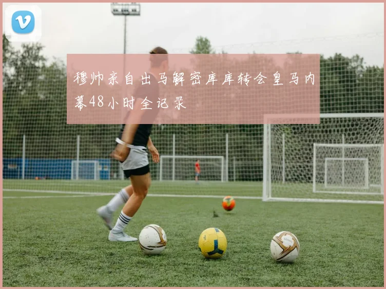 穆帅亲自出马解密库库转会皇马内幕48小时全记录