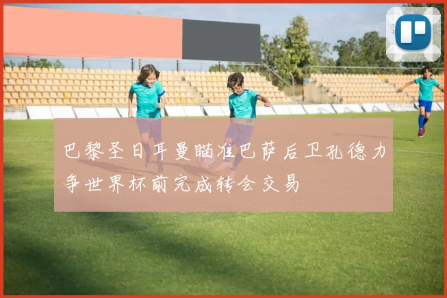 巴黎圣日耳曼瞄准巴萨后卫孔德力争世界杯前完成转会交易