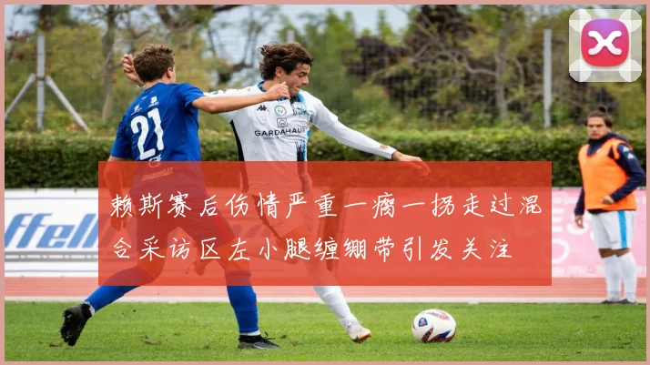赖斯赛后伤情严重一瘸一拐走过混合采访区左小腿缠绷带引发关注