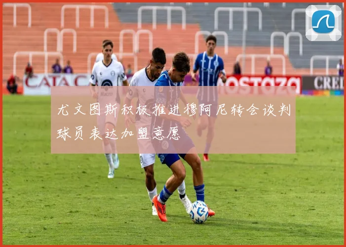 尤文图斯积极推进穆阿尼转会谈判球员表达加盟意愿