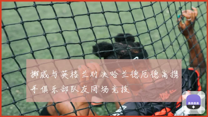 挪威与英格兰对决哈兰德厄德高携手俱乐部队友同场竞技