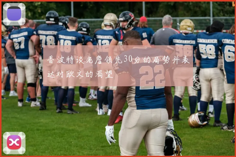 香波特谈老詹领先30分的局势并表达对欧文的渴望